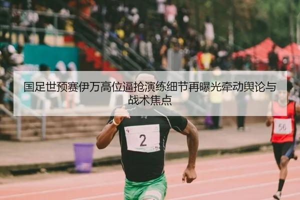 国足世预赛伊万高位逼抢演练细节再曝光牵动舆论与战术焦点