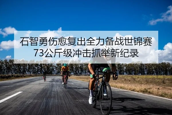 石智勇伤愈复出全力备战世锦赛 73公斤级冲击抓举新纪录