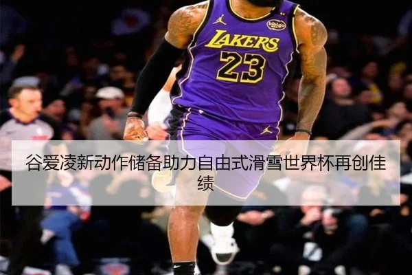 谷爱凌新动作储备助力自由式滑雪世界杯再创佳绩